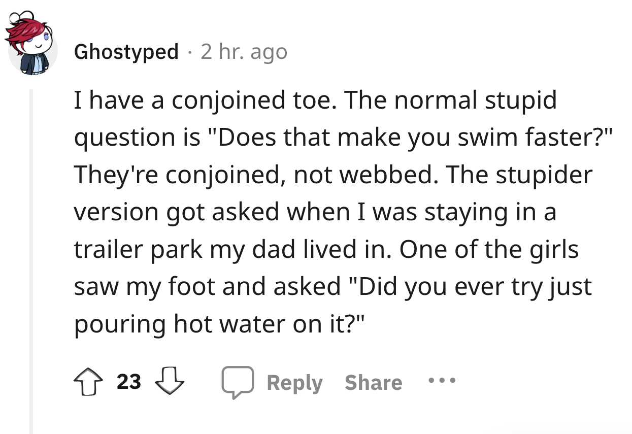 angle - Ghostyped 2 hr. ago I have a conjoined toe. The normal stupid question is "Does that make you swim faster?" They're conjoined, not webbed. The stupider version got asked when I was staying in a trailer park my dad lived in. One of the girls saw my